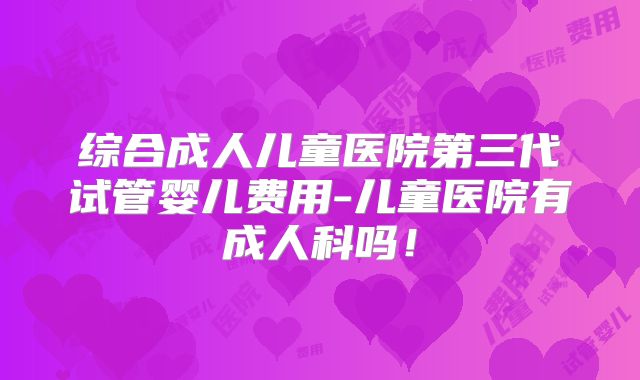 综合成人儿童医院第三代试管婴儿费用-儿童医院有成人科吗!
