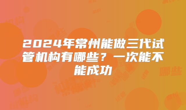 2024年常州能做三代试管机构有哪些？一次能不能成功