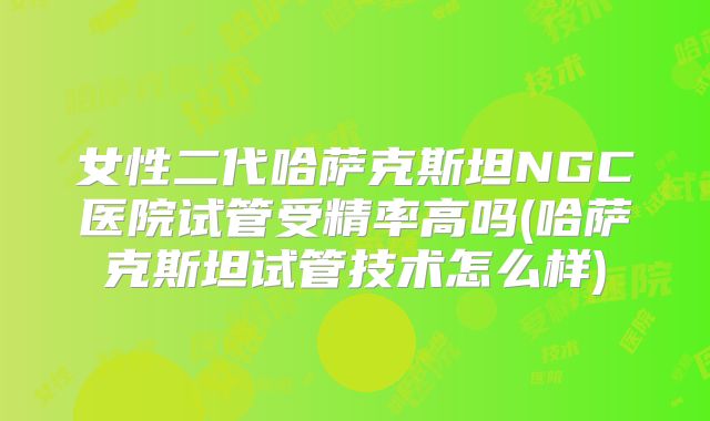 女性二代哈萨克斯坦NGC医院试管受精率高吗(哈萨克斯坦试管技术怎么样)