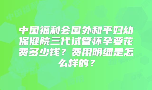中国福利会国外和平妇幼保健院三代试管怀孕要花费多少钱?费用明细是怎么样的?