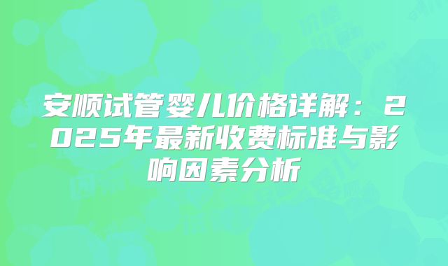 安顺试管婴儿价格详解:2025年最新收费标准与影响因素分析