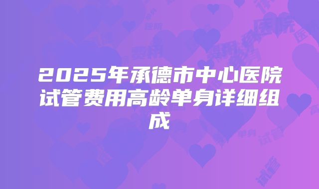 2025年承德市中心医院试管费用高龄单身详细组成