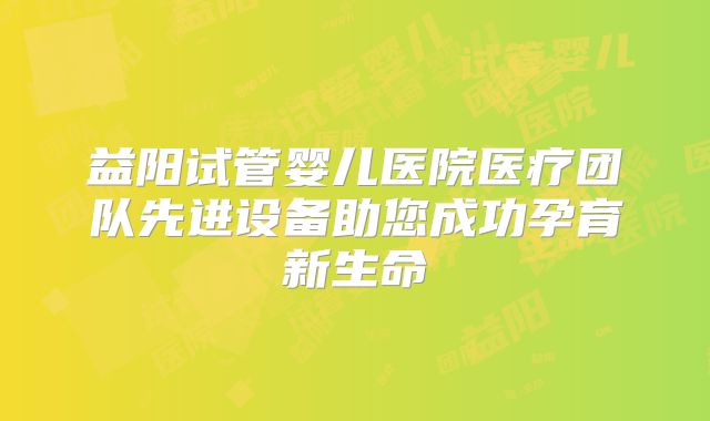 益阳试管婴儿医院医疗团队先进设备助您成功孕育新生命