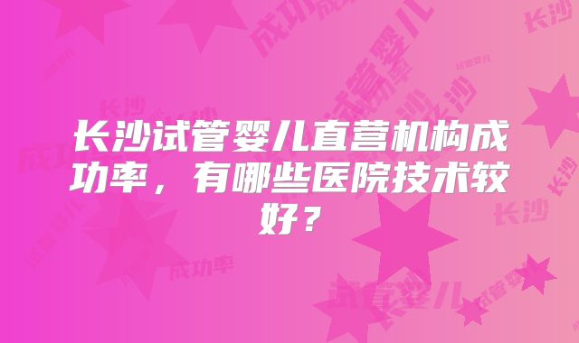 长沙试管婴儿直营机构成功率，有哪些医院技术较好？