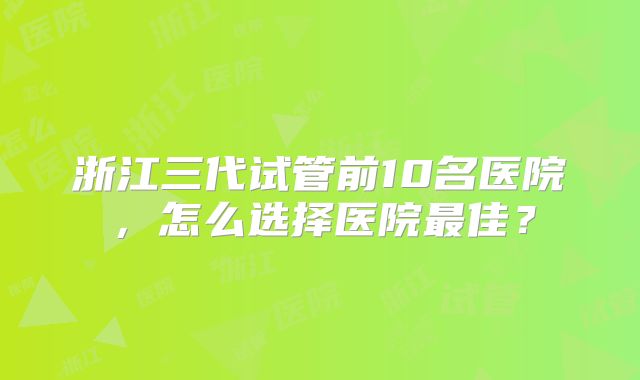 浙江三代试管前10名医院，怎么选择医院最佳？