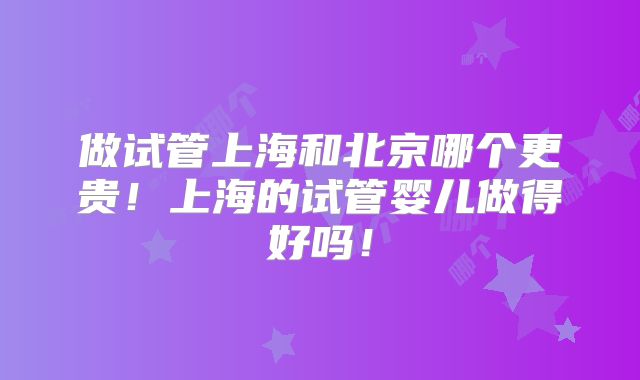 做试管上海和北京哪个更贵！上海的试管婴儿做得好吗！