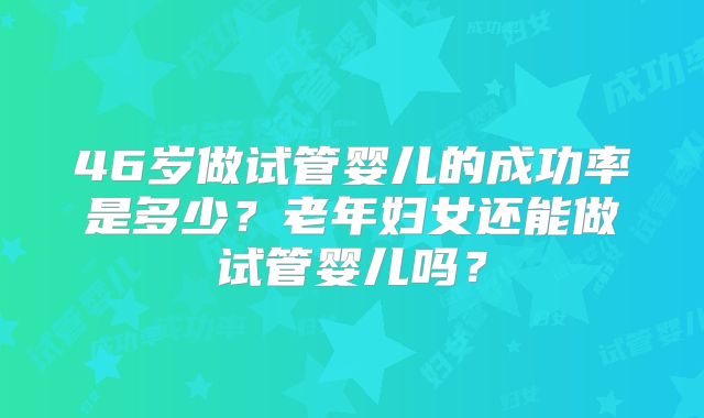46岁做试管婴儿的成功率是多少?老年妇女还能做试管婴儿吗?
