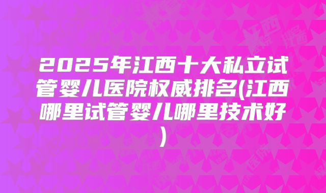2025年江西十大私立试管婴儿医院权威排名(江西哪里试管婴儿哪里技术好)