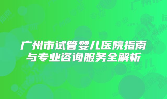 广州市试管婴儿医院指南与专业咨询服务全解析