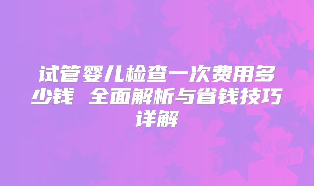 试管婴儿检查一次费用多少钱 全面解析与省钱技巧详解