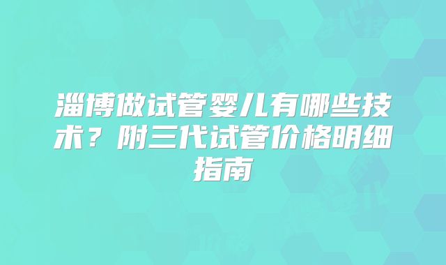 淄博做试管婴儿有哪些技术?附三代试管价格明细指南
