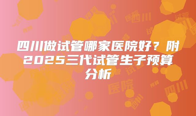 四川做试管哪家医院好？附2025三代试管生子预算分析