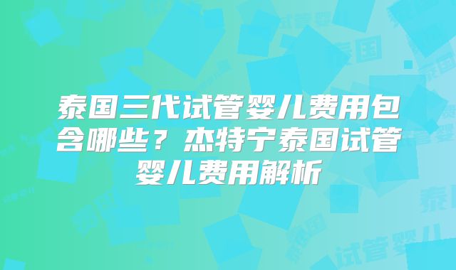 泰国三代试管婴儿费用包含哪些?杰特宁泰国试管婴儿费用解析