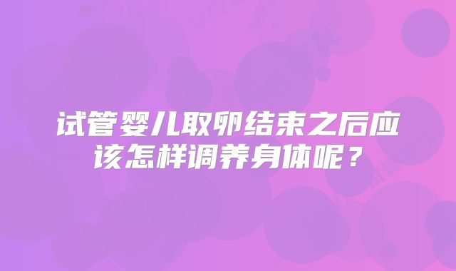 试管婴儿取卵结束之后应该怎样调养身体呢?