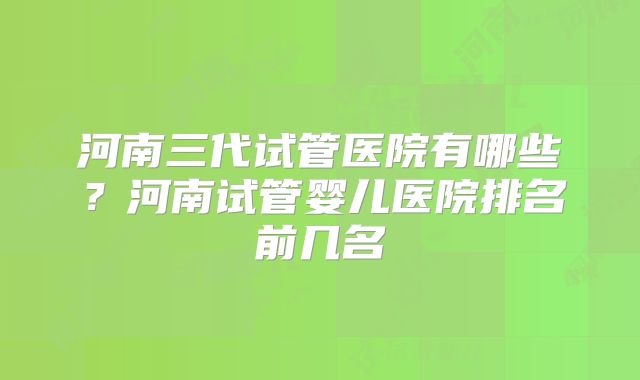 河南三代试管医院有哪些?河南试管婴儿医院排名前几名
