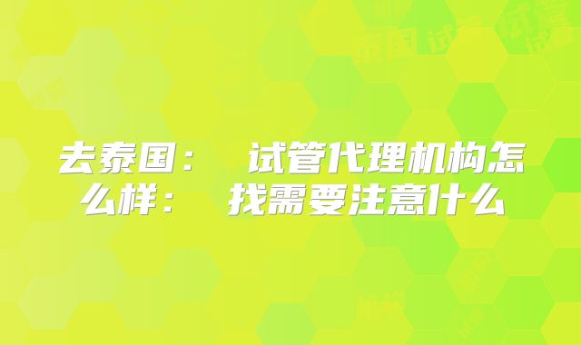 去泰国: 试管代理机构怎么样: 找需要注意什么