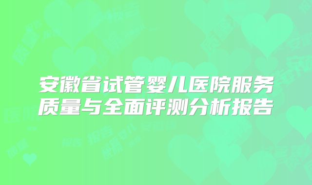 安徽省试管婴儿医院服务质量与全面评测分析报告