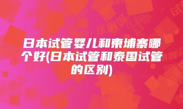 日本试管婴儿和柬埔寨哪个好(日本试管和泰国试管的区别)