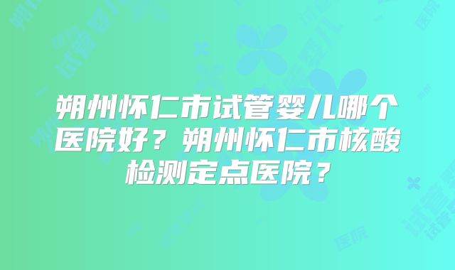 朔州怀仁市试管婴儿哪个医院好?朔州怀仁市核酸检测定点医院?