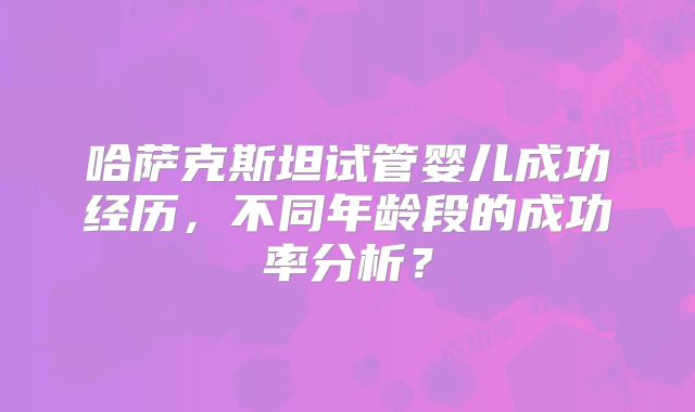 哈萨克斯坦试管婴儿成功经历，不同年龄段的成功率分析？
