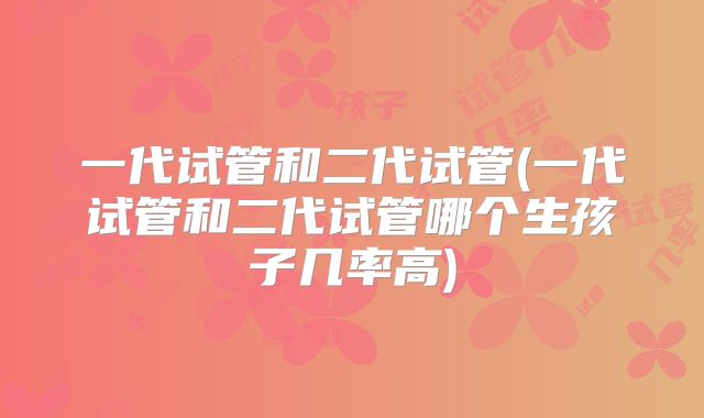 一代试管和二代试管(一代试管和二代试管哪个生孩子几率高)