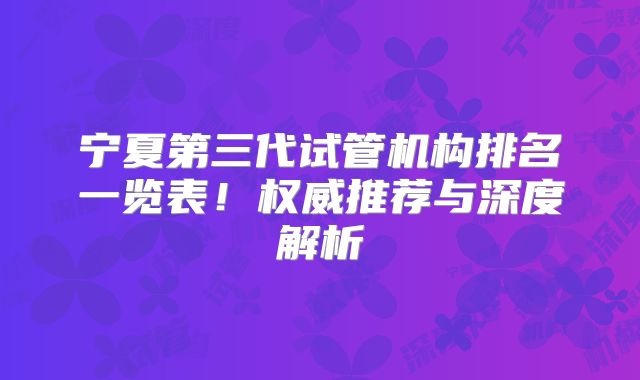 宁夏第三代试管机构排名一览表！权威推荐与深度解析