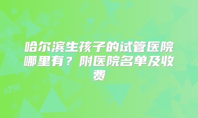 哈尔滨生孩子的试管医院哪里有?附医院名单及收费