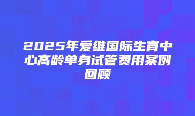 2025年爱维国际生育中心高龄单身试管费用案例回顾