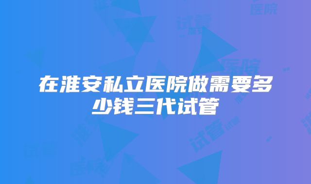 在淮安私立医院做需要多少钱三代试管