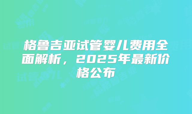 格鲁吉亚试管婴儿费用全面解析，2025年最新价格公布