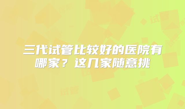 三代试管比较好的医院有哪家?这几家随意挑