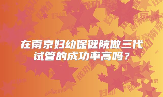 在南京妇幼保健院做三代试管的成功率高吗?