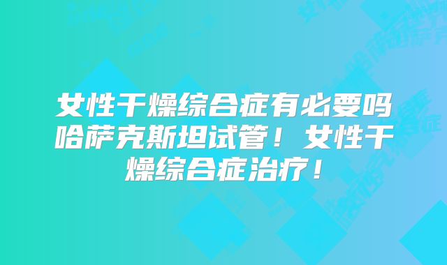 女性干燥综合症有必要吗哈萨克斯坦试管!女性干燥综合症治疗!