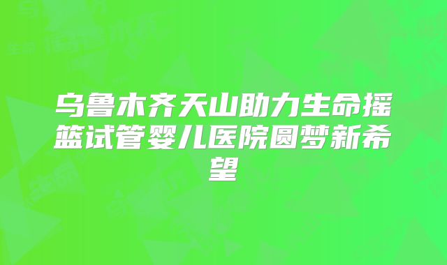 乌鲁木齐天山助力生命摇篮试管婴儿医院圆梦新希望