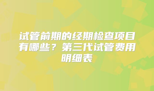 试管前期的经期检查项目有哪些？第三代试管费用明细表