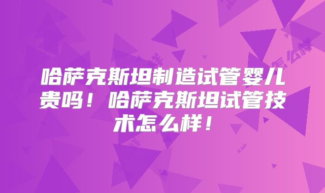 哈萨克斯坦制造试管婴儿贵吗!哈萨克斯坦试管技术怎么样!