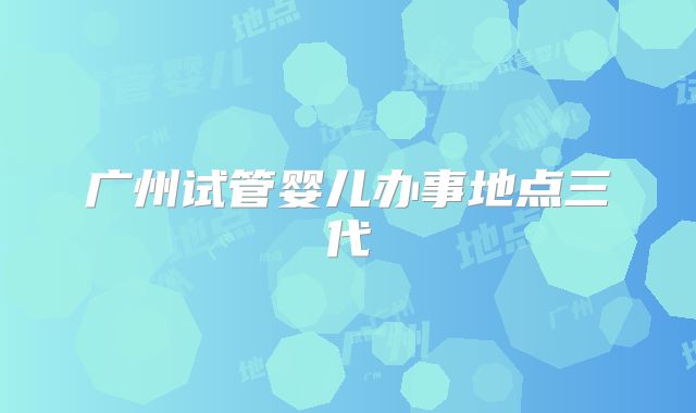 广州试管婴儿办事地点三代