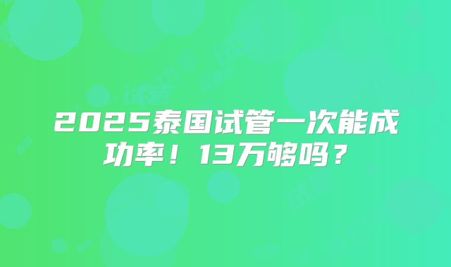 2025泰国试管一次能成功率!13万够吗?