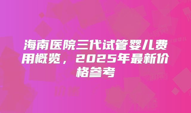 海南医院三代试管婴儿费用概览，2025年最新价格参考