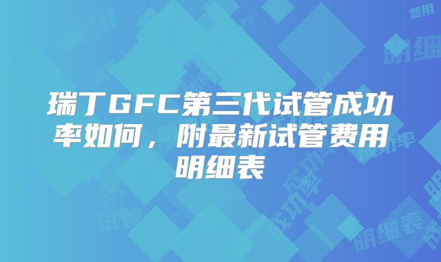 瑞丁GFC第三代试管成功率如何,附最新试管费用明细表
