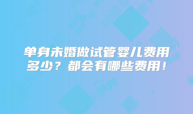 单身未婚做试管婴儿费用多少?都会有哪些费用!