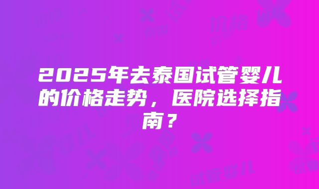 2025年去泰国试管婴儿的价格走势,医院选择指南?