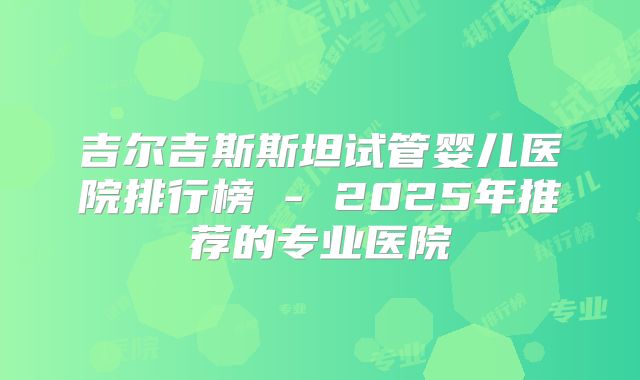 吉尔吉斯斯坦试管婴儿医院排行榜 - 2025年推荐的专业医院