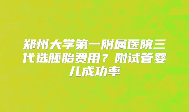 郑州大学第一附属医院三代选胚胎费用?附试管婴儿成功率