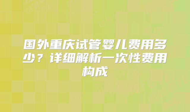 国外重庆试管婴儿费用多少?详细解析一次性费用构成