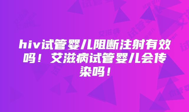 hiv试管婴儿阻断注射有效吗!艾滋病试管婴儿会传染吗!