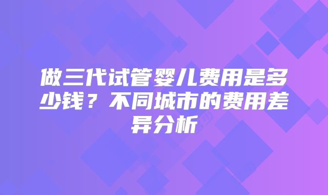 做三代试管婴儿费用是多少钱？不同城市的费用差异分析