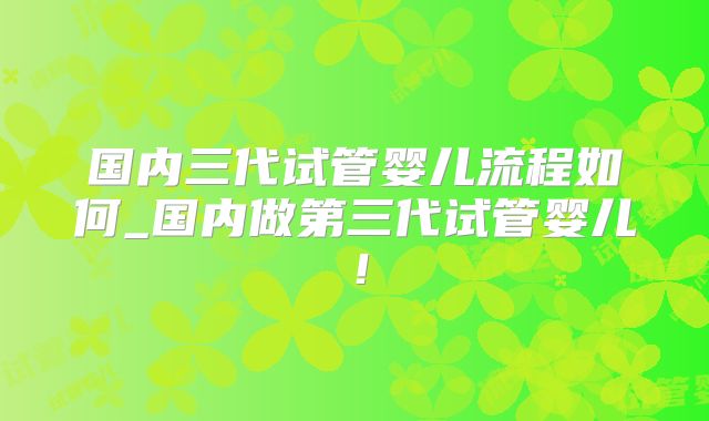 国内三代试管婴儿流程如何_国内做第三代试管婴儿！