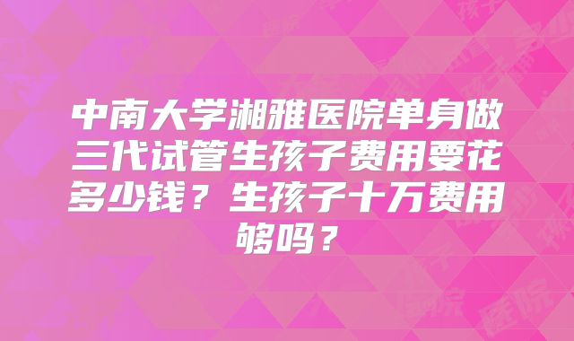 中南大学湘雅医院单身做三代试管生孩子费用要花多少钱?生孩子十万费用够吗?