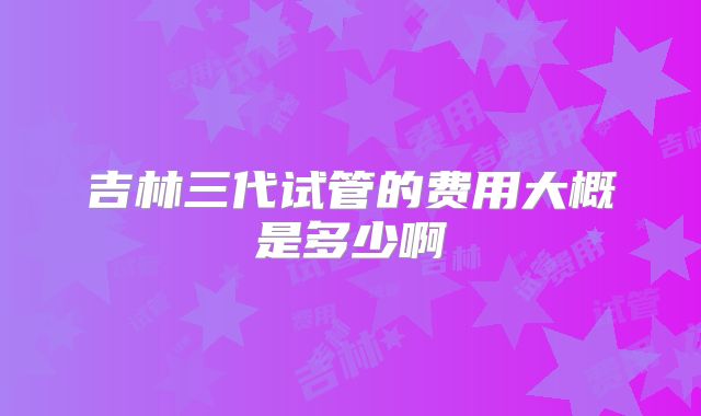 吉林三代试管的费用大概是多少啊